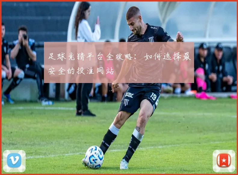 足球竞猜平台全攻略：如何选择最安全的投注网站