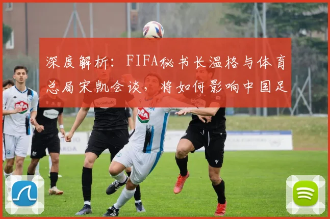深度解析:FIFA秘书长温格与体育总局宋凯会谈,将如何影响中国足球未来发展?