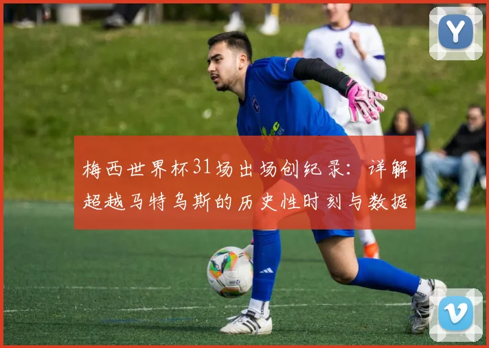 梅西世界杯31场出场创纪录：详解超越马特乌斯的历史性时刻与数据