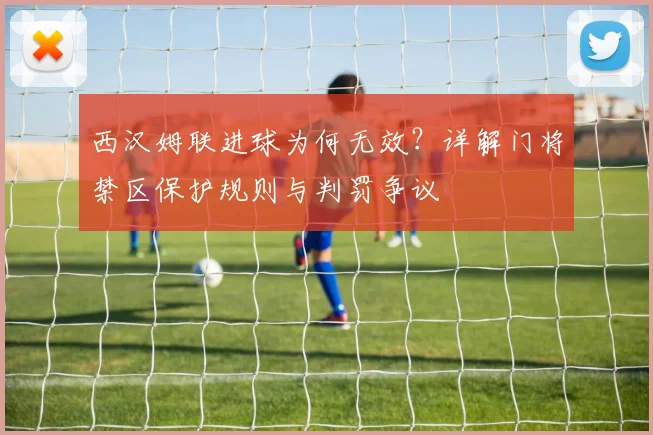 西汉姆联进球为何无效?详解门将禁区保护规则与判罚争议