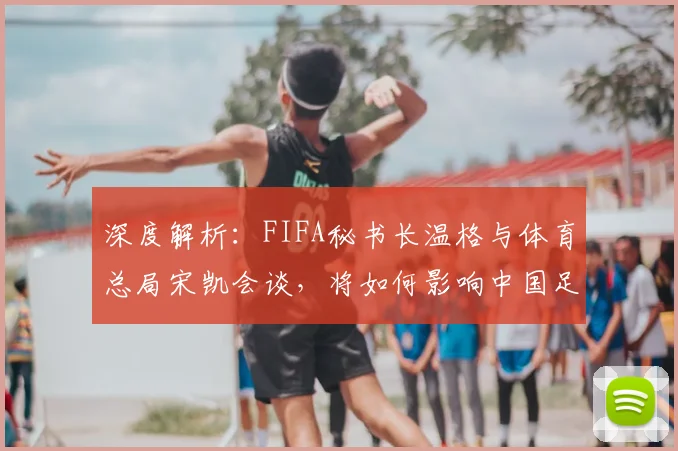 深度解析：FIFA秘书长温格与体育总局宋凯会谈，将如何影响中国足球未来发展？